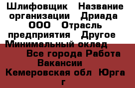 Шлифовщик › Название организации ­ Дриада, ООО › Отрасль предприятия ­ Другое › Минимальный оклад ­ 18 000 - Все города Работа » Вакансии   . Кемеровская обл.,Юрга г.